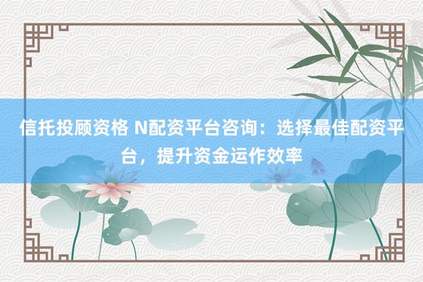 信托投顾资格 N配资平台咨询：选择最佳配资平台，提升资金运作效率