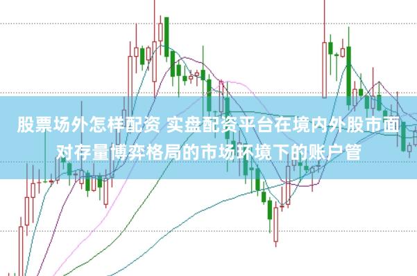 股票场外怎样配资 实盘配资平台在境内外股市面对存量博弈格局的市场环境下的账户管