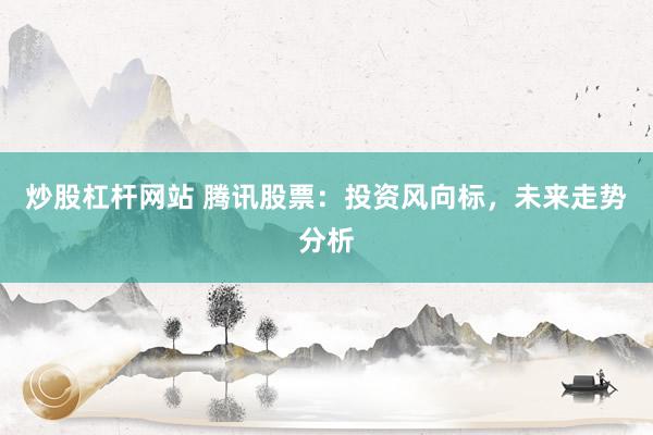 炒股杠杆网站 腾讯股票：投资风向标，未来走势分析
