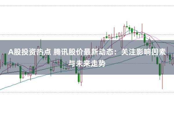 A股投资热点 腾讯股价最新动态：关注影响因素与未来走势