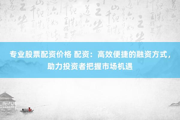 专业股票配资价格 配资：高效便捷的融资方式，助力投资者把握市场机遇