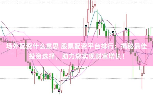 场外配资什么意思 股票配资平台排行：揭秘最佳投资选择，助力您实现财富增长！