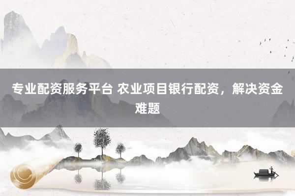 专业配资服务平台 农业项目银行配资，解决资金难题
