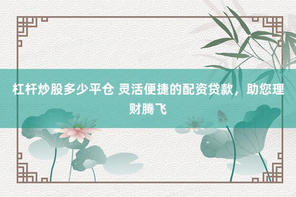 杠杆炒股多少平仓 灵活便捷的配资贷款，助您理财腾飞