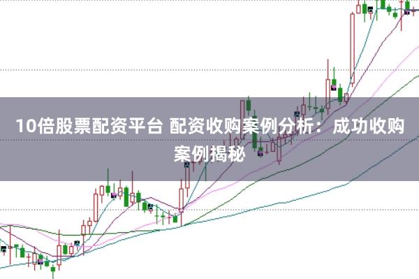 10倍股票配资平台 配资收购案例分析：成功收购案例揭秘