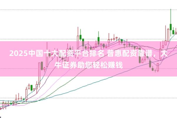 2025中国十大配资平台排名 普惠配资靠谱，大牛证券助您轻松赚钱