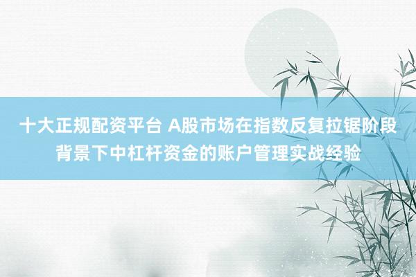 十大正规配资平台 A股市场在指数反复拉锯阶段背景下中杠杆资金的账户管理实战经验