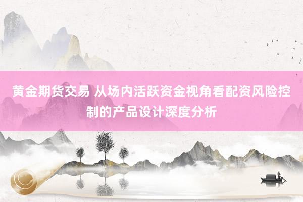 黄金期货交易 从场内活跃资金视角看配资风险控制的产品设计深度分析