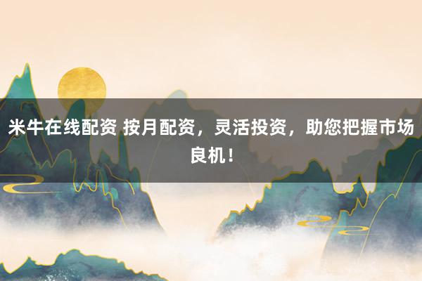 米牛在线配资 按月配资，灵活投资，助您把握市场良机！