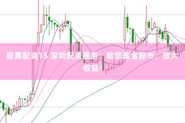 股票配资15 深圳配资服务：助您掘金股市，放大收益！