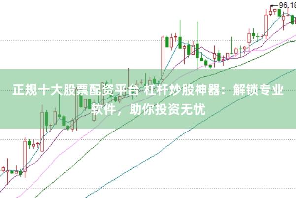 正规十大股票配资平台 杠杆炒股神器:解锁专业软件,助你投资无忧